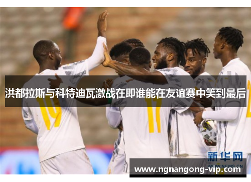 洪都拉斯与科特迪瓦激战在即谁能在友谊赛中笑到最后