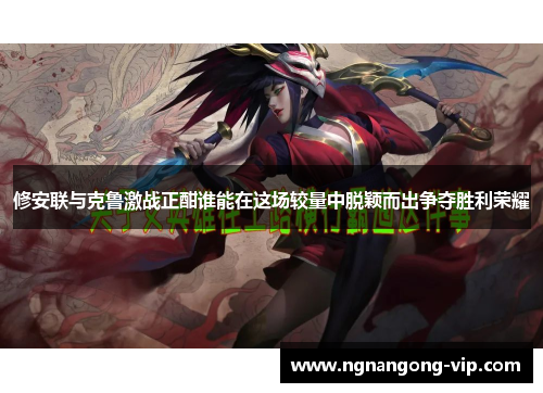 修安联与克鲁激战正酣谁能在这场较量中脱颖而出争夺胜利荣耀