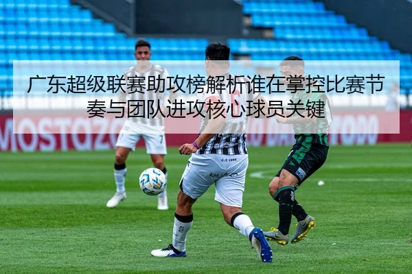 广东超级联赛助攻榜解析谁在掌控比赛节奏与团队进攻核心球员关键